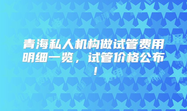 青海私人机构做试管费用明细一览，试管价格公布！