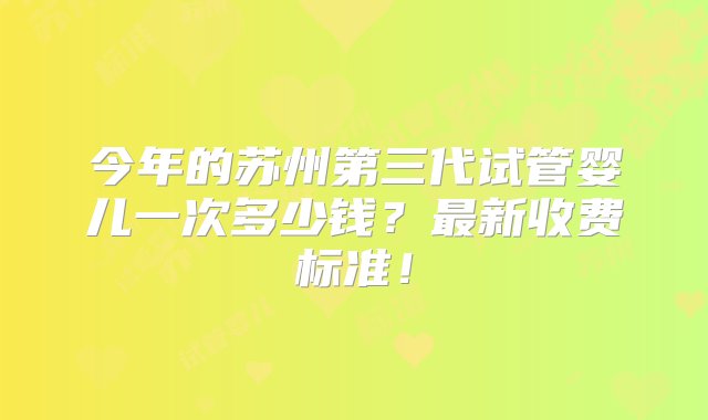 今年的苏州第三代试管婴儿一次多少钱？最新收费标准！