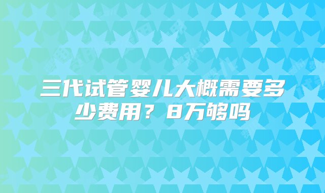 三代试管婴儿大概需要多少费用？8万够吗