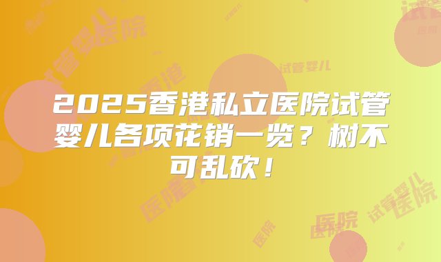 2025香港私立医院试管婴儿各项花销一览？树不可乱砍！