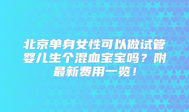 北京单身女性可以做试管婴儿生个混血宝宝吗？附最新费用一览！