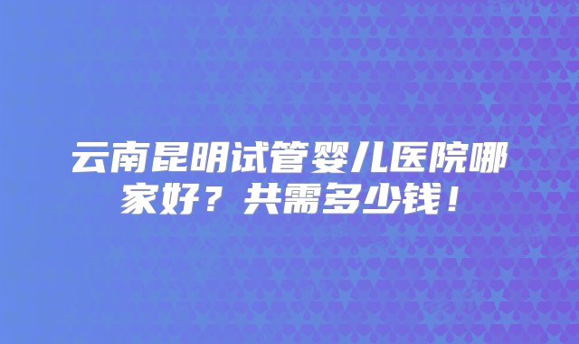 云南昆明试管婴儿医院哪家好？共需多少钱！