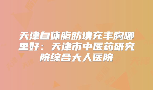 天津自体脂肪填充丰胸哪里好：天津市中医药研究院综合大人医院