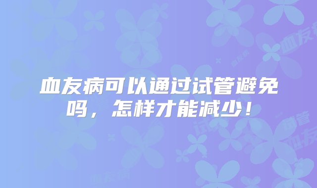 血友病可以通过试管避免吗，怎样才能减少！