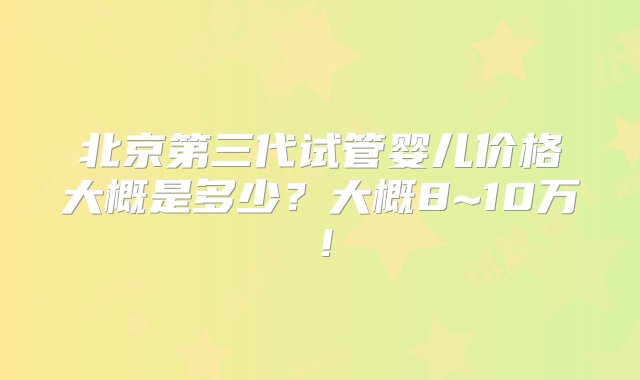 北京第三代试管婴儿价格大概是多少？大概8~10万！