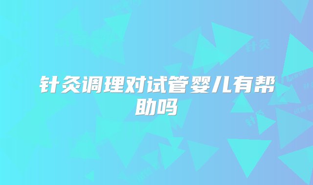 针灸调理对试管婴儿有帮助吗