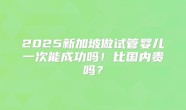 2025新加坡做试管婴儿一次能成功吗！比国内贵吗？