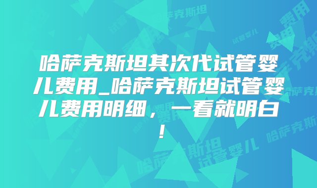 哈萨克斯坦其次代试管婴儿费用_哈萨克斯坦试管婴儿费用明细，一看就明白！