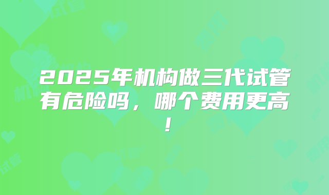 2025年机构做三代试管有危险吗，哪个费用更高！