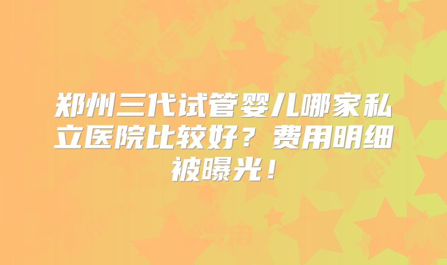 郑州三代试管婴儿哪家私立医院比较好？费用明细被曝光！