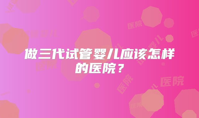 做三代试管婴儿应该怎样的医院？