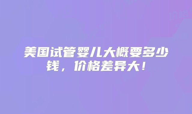 美国试管婴儿大概要多少钱，价格差异大！