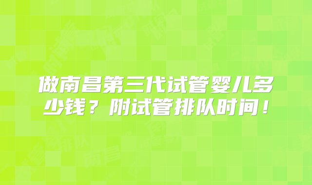 做南昌第三代试管婴儿多少钱？附试管排队时间！