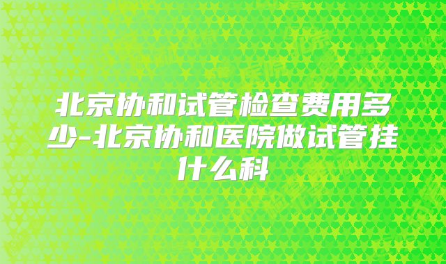 北京协和试管检查费用多少-北京协和医院做试管挂什么科