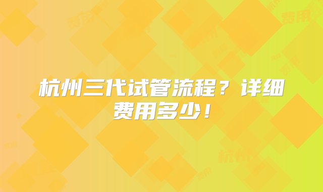 杭州三代试管流程？详细费用多少！