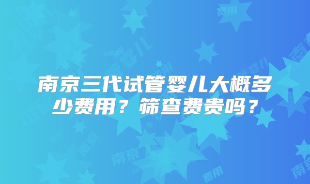 南京三代试管婴儿大概多少费用？筛查费贵吗？