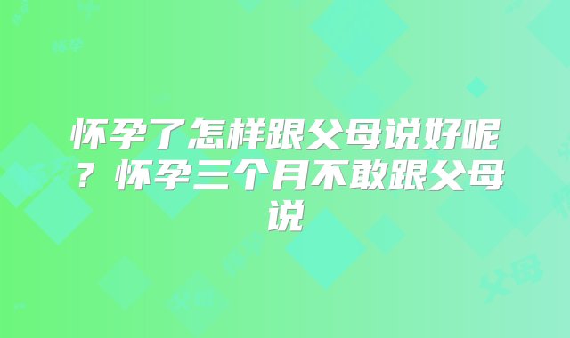 怀孕了怎样跟父母说好呢？怀孕三个月不敢跟父母说