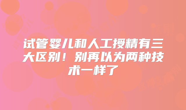 试管婴儿和人工授精有三大区别！别再以为两种技术一样了