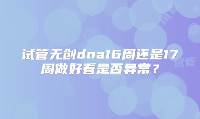 试管无创dna16周还是17周做好看是否异常？