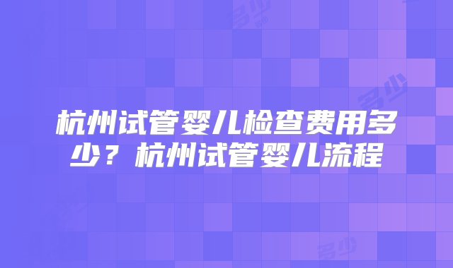 杭州试管婴儿检查费用多少？杭州试管婴儿流程