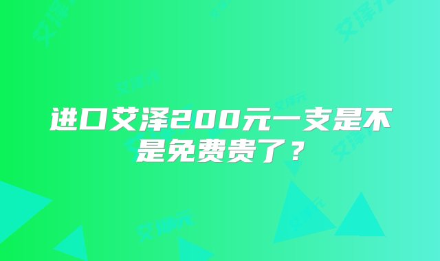 进口艾泽200元一支是不是免费贵了？