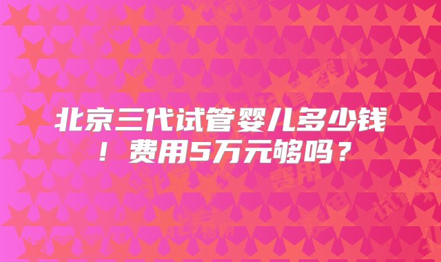 北京三代试管婴儿多少钱！费用5万元够吗？