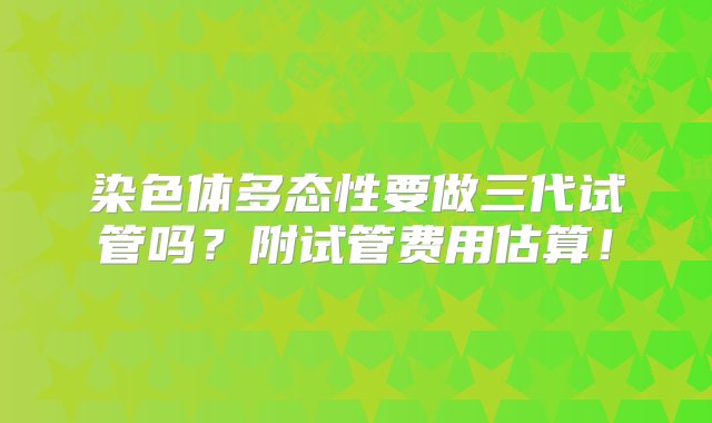 染色体多态性要做三代试管吗？附试管费用估算！