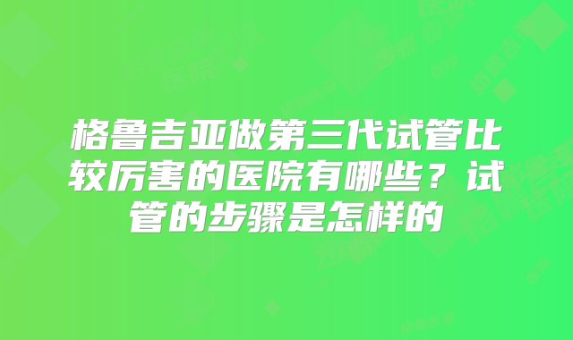 格鲁吉亚做第三代试管比较厉害的医院有哪些？试管的步骤是怎样的