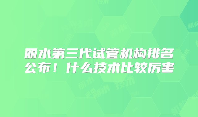 丽水第三代试管机构排名公布！什么技术比较厉害