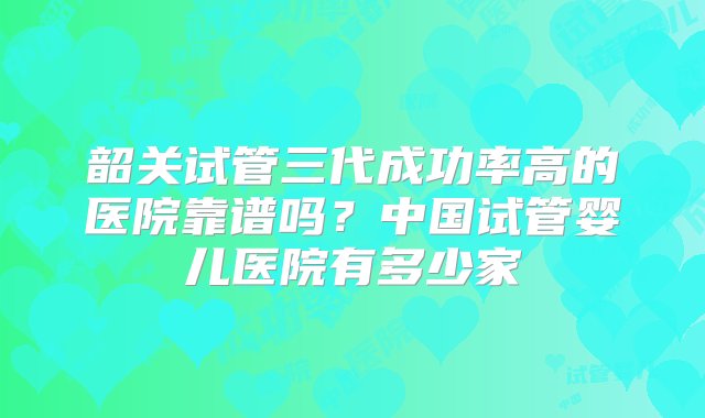 韶关试管三代成功率高的医院靠谱吗？中国试管婴儿医院有多少家