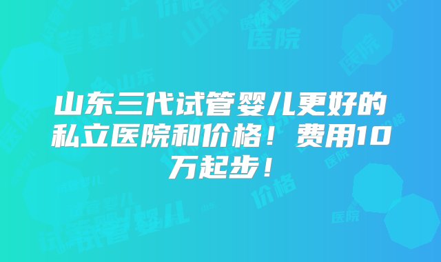 山东三代试管婴儿更好的私立医院和价格！费用10万起步！