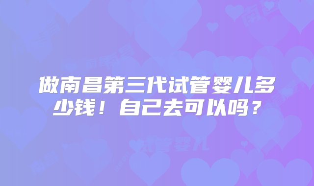 做南昌第三代试管婴儿多少钱！自己去可以吗？