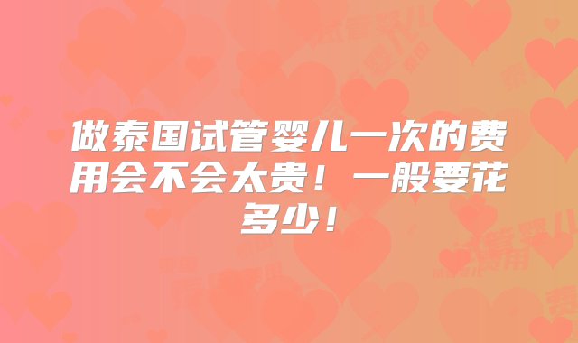 做泰国试管婴儿一次的费用会不会太贵！一般要花多少！