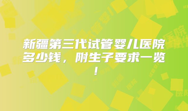 新疆第三代试管婴儿医院多少钱，附生子要求一览！