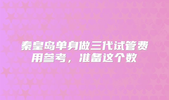 秦皇岛单身做三代试管费用参考，准备这个数