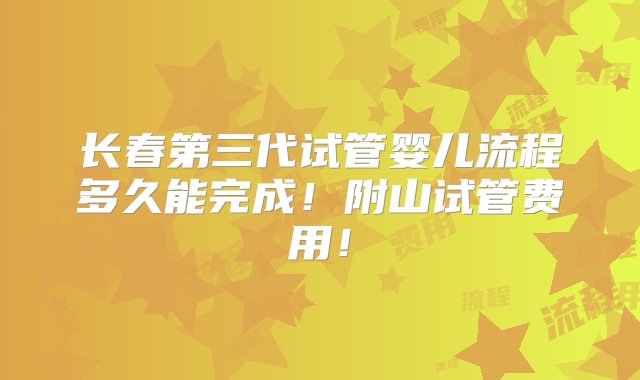 长春第三代试管婴儿流程多久能完成！附山试管费用！