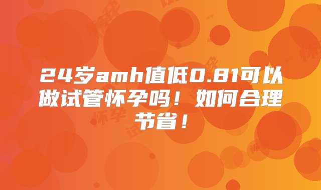 24岁amh值低0.81可以做试管怀孕吗！如何合理节省！