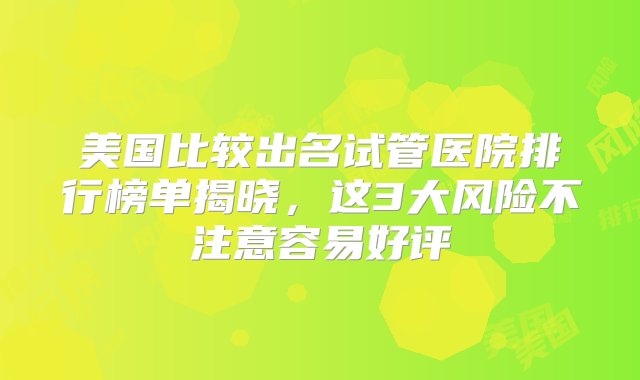 美国比较出名试管医院排行榜单揭晓，这3大风险不注意容易好评