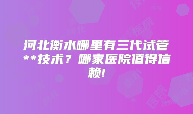 河北衡水哪里有三代试管**技术？哪家医院值得信赖!