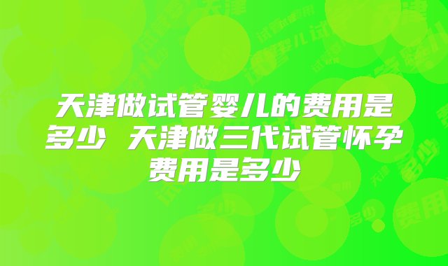 天津做试管婴儿的费用是多少 天津做三代试管怀孕费用是多少