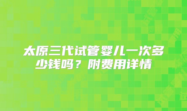 太原三代试管婴儿一次多少钱吗？附费用详情