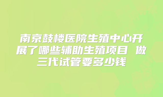 南京鼓楼医院生殖中心开展了哪些辅助生殖项目 做三代试管要多少钱