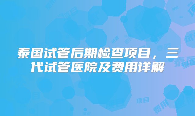 泰国试管后期检查项目，三代试管医院及费用详解