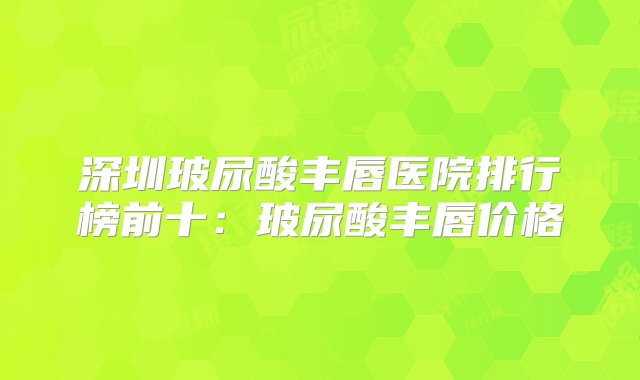 深圳玻尿酸丰唇医院排行榜前十：玻尿酸丰唇价格