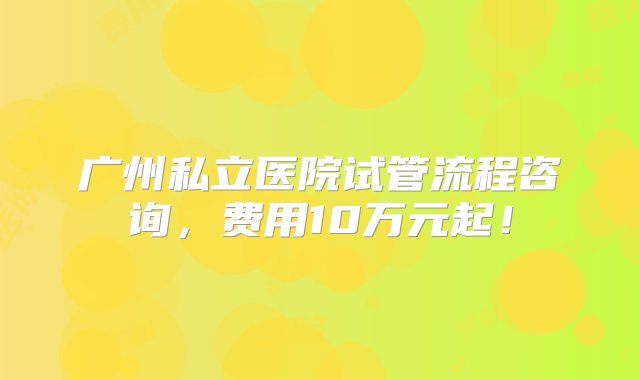 广州私立医院试管流程咨询，费用10万元起！