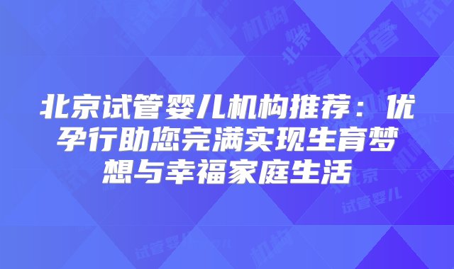 北京试管婴儿机构推荐：优孕行助您完满实现生育梦想与幸福家庭生活