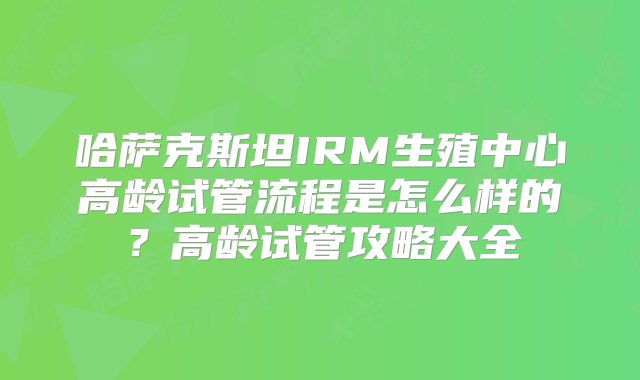 哈萨克斯坦IRM生殖中心高龄试管流程是怎么样的？高龄试管攻略大全