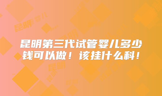 昆明第三代试管婴儿多少钱可以做！该挂什么科！