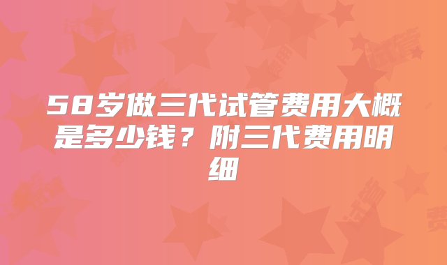 58岁做三代试管费用大概是多少钱？附三代费用明细