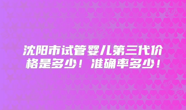 沈阳市试管婴儿第三代价格是多少！准确率多少！